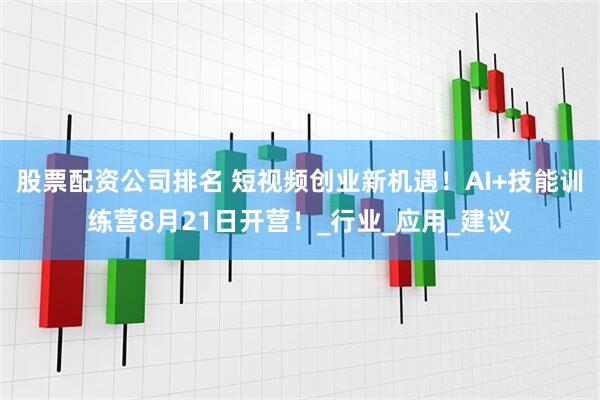 股票配资公司排名 短视频创业新机遇！AI+技能训练营8月21日开营！_行业_应用_建议