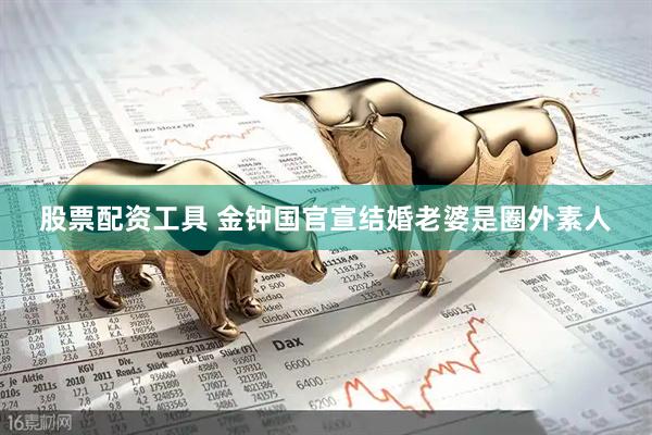 股票配资工具 金钟国官宣结婚老婆是圈外素人