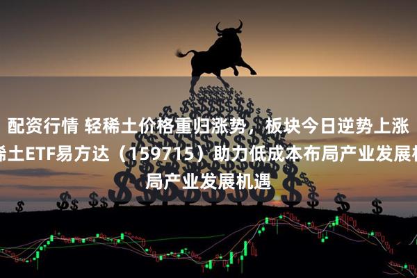 配资行情 轻稀土价格重归涨势，板块今日逆势上涨，稀土ETF易方达（159715）助力低成本布局产业发展机遇