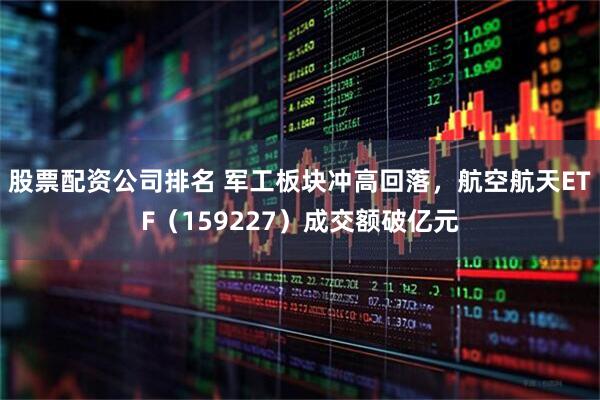 股票配资公司排名 军工板块冲高回落，航空航天ETF（159227）成交额破亿元