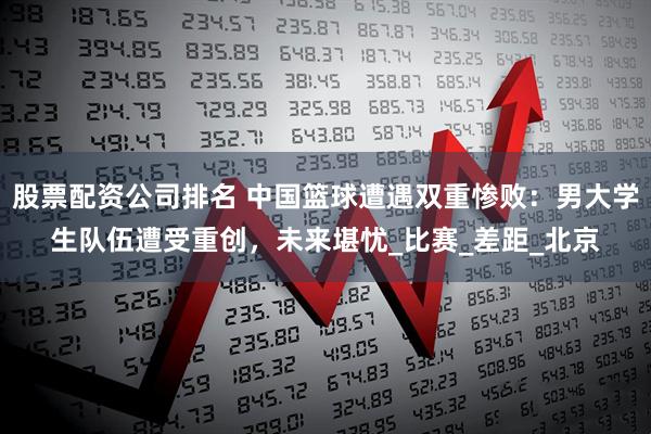 股票配资公司排名 中国篮球遭遇双重惨败：男大学生队伍遭受重创，未来堪忧_比赛_差距_北京