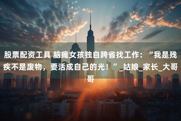 股票配资工具 脑瘫女孩独自跨省找工作：“我是残疾不是废物，要活成自己的光！”_姑娘_家长_大哥