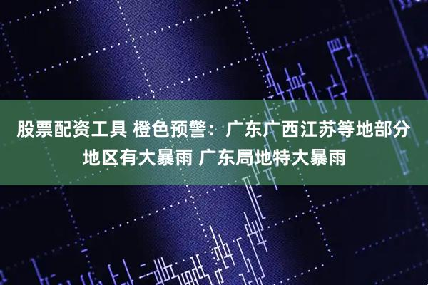 股票配资工具 橙色预警：广东广西江苏等地部分地区有大暴雨 广东局地特大暴雨