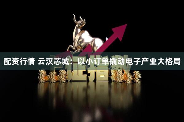 配资行情 云汉芯城：以小订单撬动电子产业大格局