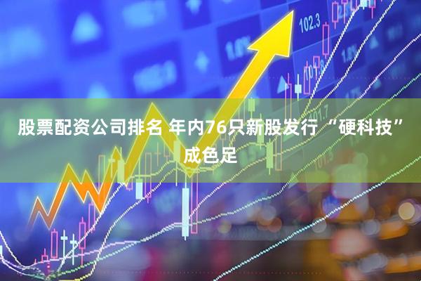 股票配资公司排名 年内76只新股发行 “硬科技”成色足
