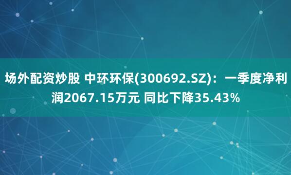 场外配资炒股 中环环保(300692.SZ)：一季度净利润2067.15万元 同比下降35.43%