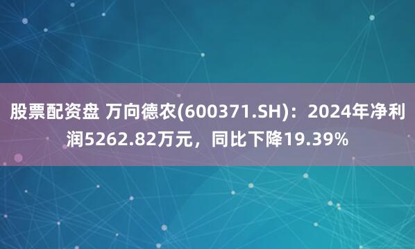 股票配资盘 万向德农(600371.SH)：2024年净利润5262.82万元，同比下降19.39%