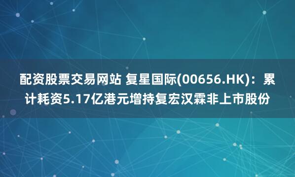 配资股票交易网站 复星国际(00656.HK)：累计耗资5.17亿港元增持复宏汉霖非上市股份