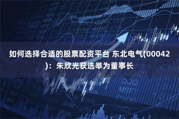 如何选择合适的股票配资平台 东北电气(00042)：朱欣光获选举为董事长