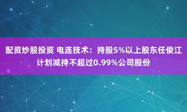 配资炒股投资 电连技术：持股5%以上股东任俊江计划减持不超过0.99%公司股份