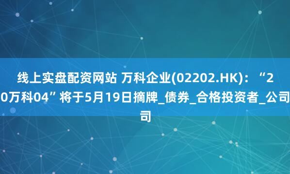 线上实盘配资网站 万科企业(02202.HK)：“20万科04”将于5月19日摘牌_债券_合格投资者_公司