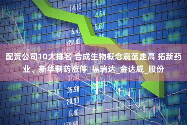 配资公司10大排名 合成生物概念震荡走高 拓新药业、新华制药涨停_福瑞达_金达威_股份