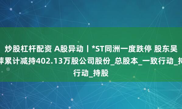 炒股杠杆配资 A股异动丨*ST同洲一度跌停 股东吴莉萍累计减持402.13万股公司股份_总股本_一致行动_持股