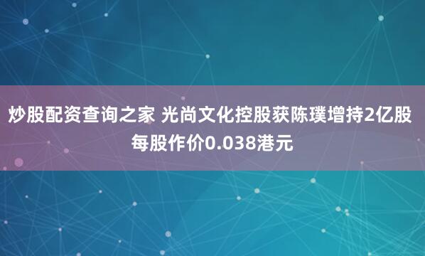 炒股配资查询之家 光尚文化控股获陈璞增持2亿股 每股作价0.038港元