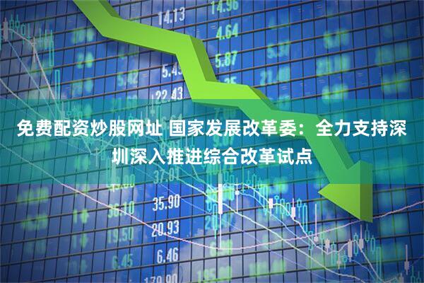 免费配资炒股网址 国家发展改革委：全力支持深圳深入推进综合改革试点