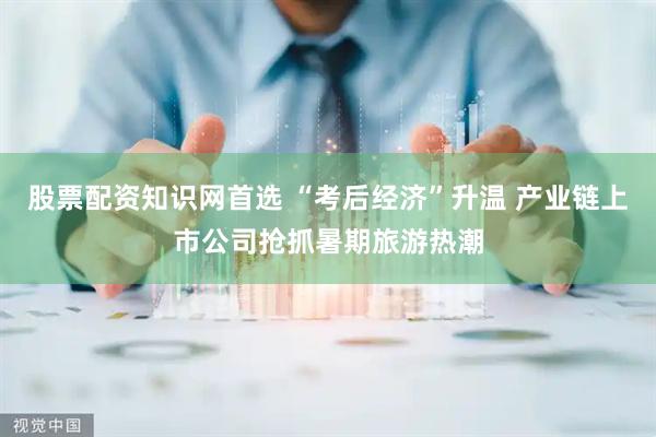 股票配资知识网首选 “考后经济”升温 产业链上市公司抢抓暑期旅游热潮