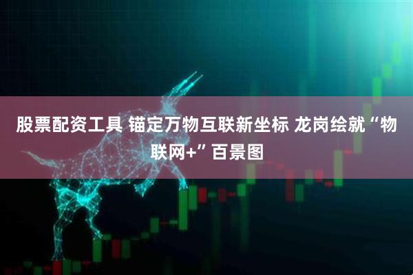 股票配资工具 锚定万物互联新坐标 龙岗绘就“物联网+”百景图