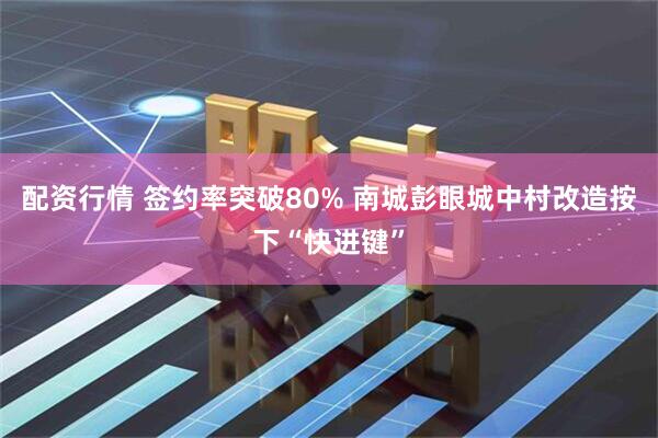配资行情 签约率突破80% 南城彭眼城中村改造按下“快进键”