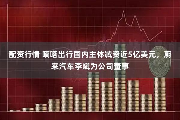 配资行情 嘀嗒出行国内主体减资近5亿美元，蔚来汽车李斌为公司董事