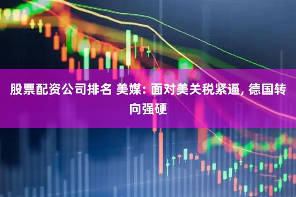 股票配资公司排名 美媒: 面对美关税紧逼, 德国转向强硬