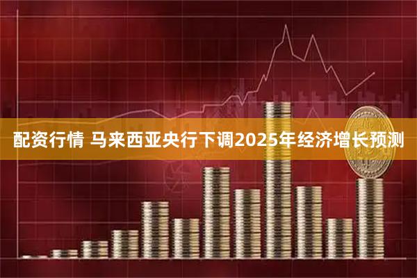 配资行情 马来西亚央行下调2025年经济增长预测