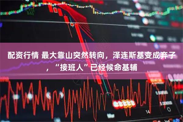 配资行情 最大靠山突然转向，泽连斯基变成弃子，“接班人”已经候命基辅