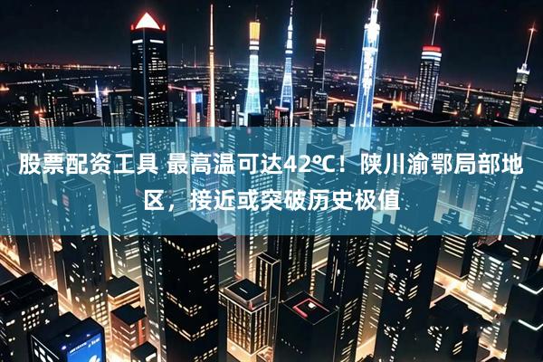 股票配资工具 最高温可达42℃！陕川渝鄂局部地区，接近或突破历史极值