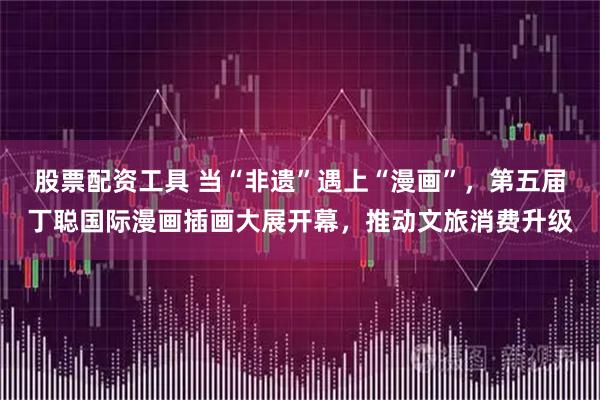 股票配资工具 当“非遗”遇上“漫画”，第五届丁聪国际漫画插画大展开幕，推动文旅消费升级