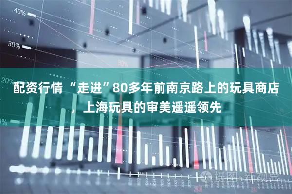 配资行情 “走进”80多年前南京路上的玩具商店，上海玩具的审美遥遥领先