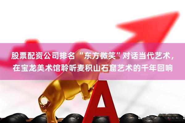 股票配资公司排名 “东方微笑”对话当代艺术，在宝龙美术馆聆听麦积山石窟艺术的千年回响