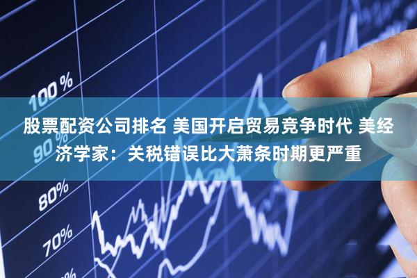 股票配资公司排名 美国开启贸易竞争时代 美经济学家：关税错误比大萧条时期更严重