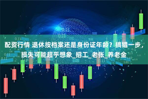 配资行情 退休按档案还是身份证年龄？搞错一步，损失可能超乎想象_招工_老张_养老金
