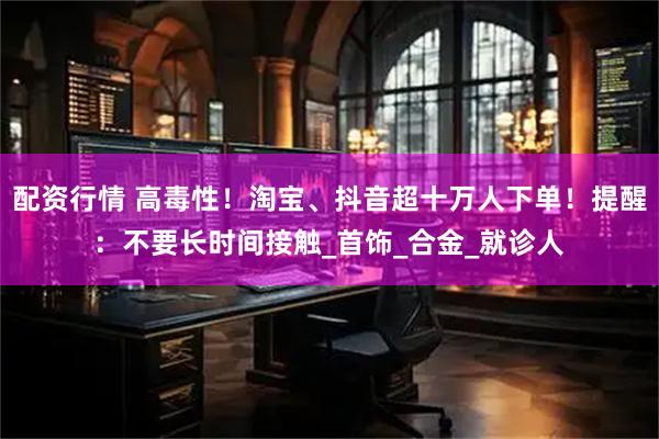 配资行情 高毒性！淘宝、抖音超十万人下单！提醒：不要长时间接触_首饰_合金_就诊人
