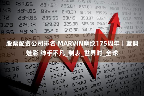 股票配资公司排名 MARVIN摩纹175周年丨蓝调魅影 绅手不凡_制表_世界时_全球