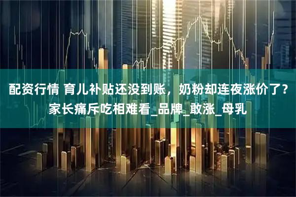 配资行情 育儿补贴还没到账，奶粉却连夜涨价了？家长痛斥吃相难看_品牌_敢涨_母乳