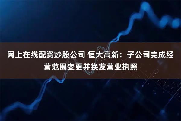 网上在线配资炒股公司 恒大高新：子公司完成经营范围变更并换发营业执照