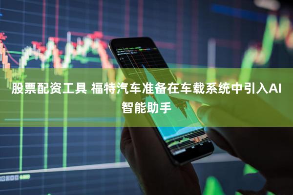 股票配资工具 福特汽车准备在车载系统中引入AI智能助手