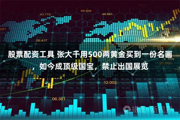 股票配资工具 张大千用500两黄金买到一份名画，如今成顶级国宝，禁止出国展览